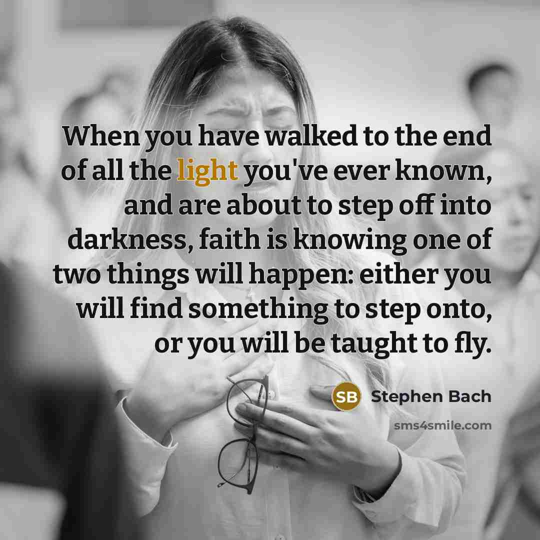 “When you have walked to the end of all the light you've ever known, and are about to step off into darkness, faith is knowing one of two things will happen: either you will find something to step onto, or you will be taught to fly.” quote by Stephen Bach