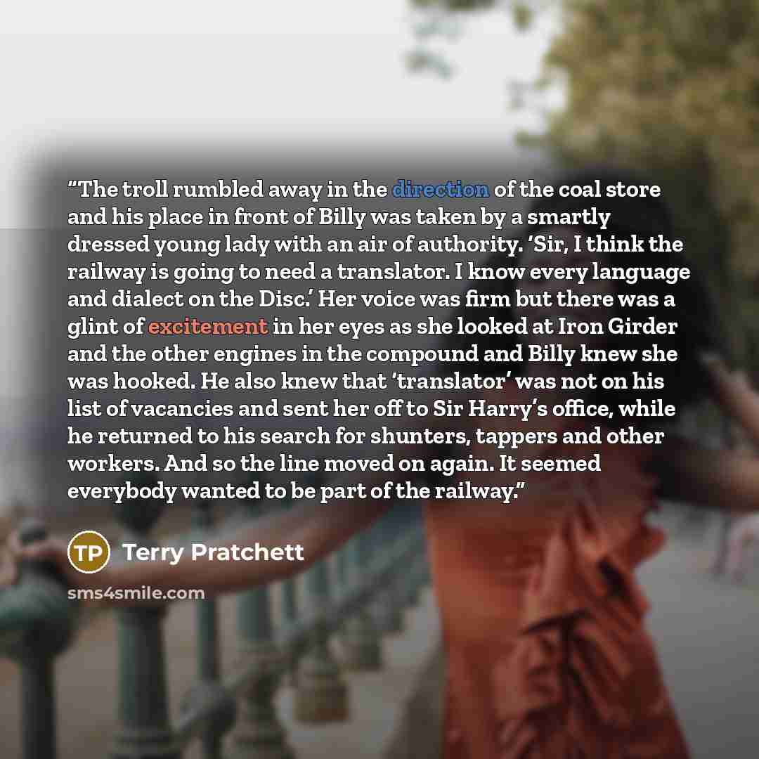 “The troll rumbled away in the direction of the coal store and his place in front of Billy was taken by a smartly dressed young lady with an air of authority. ‘Sir, I think the railway is going to need a translator. I know every language and dialect on the Disc.’ Her voice was firm but there was a…” quote by Terry Pratchett