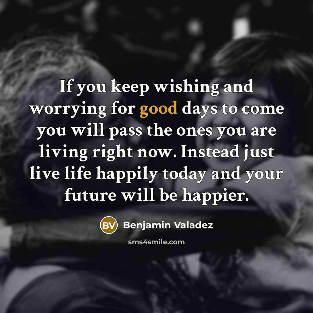 “If you keep wishing and worrying for good days to come you will pass the ones you are living right now. Instead just live life happily today and your future will be happier.” quote by Benjamin Valadez