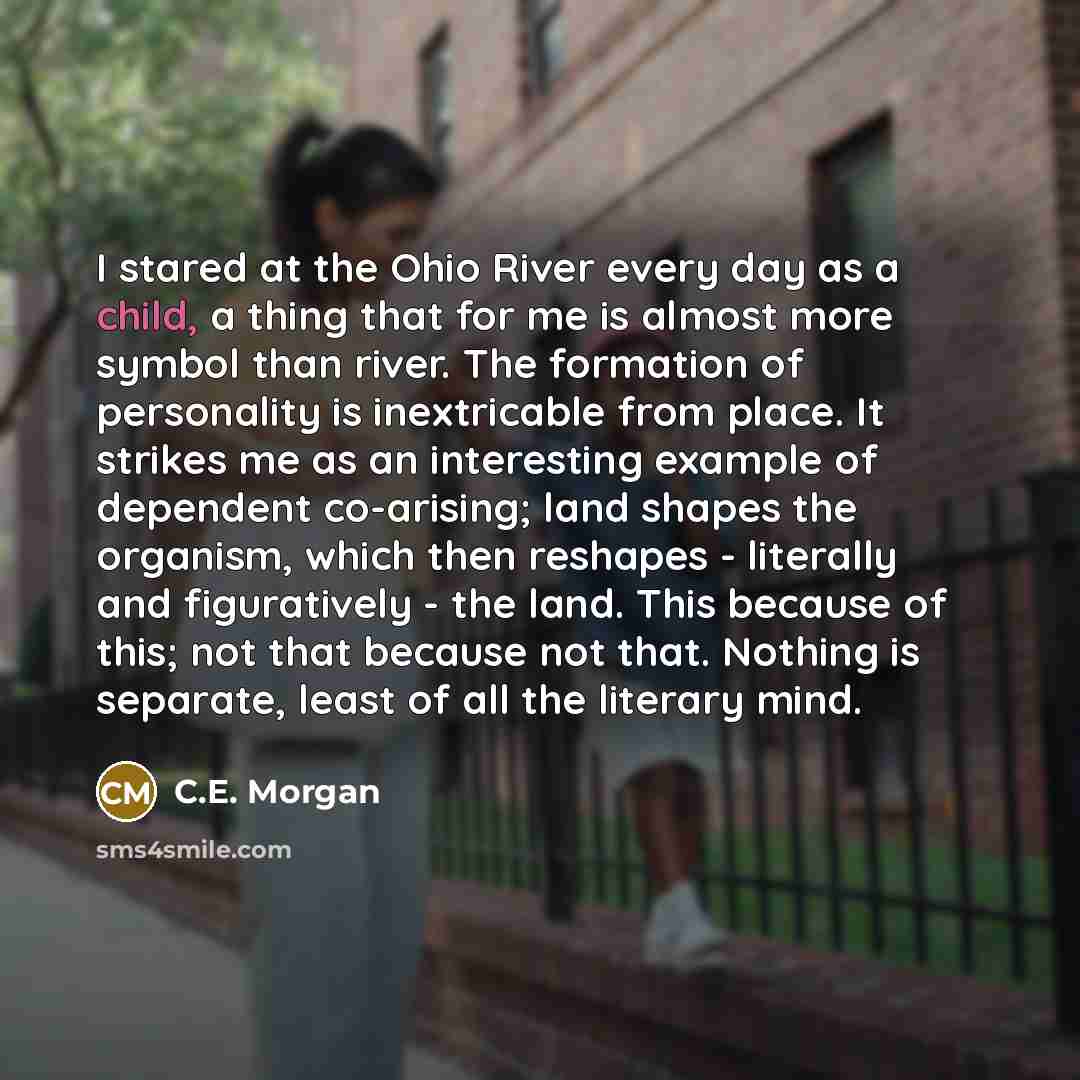 “I stared at the Ohio River every day as a child, a thing that for me is almost more symbol than river. The formation of personality is inextricable from place. It strikes me as an interesting example of dependent co-arising; land shapes the organism, which then reshapes - literally and…” quote by C.E. Morgan