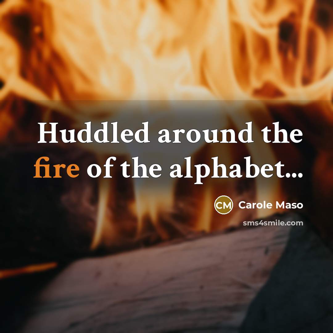 “Huddled around the fire of the alphabet...…” quote by Carole Maso