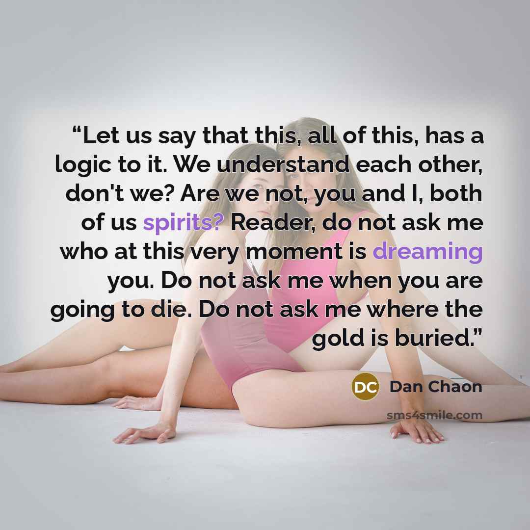 “Let us say that this, all of this, has a logic to it. We understand each other, don't we? Are we not, you and I, both of us spirits? Reader, do not ask me who at this very moment is dreaming you. Do not ask me when you are going to die. Do not ask me where the gold is buried.” quote by Dan Chaon