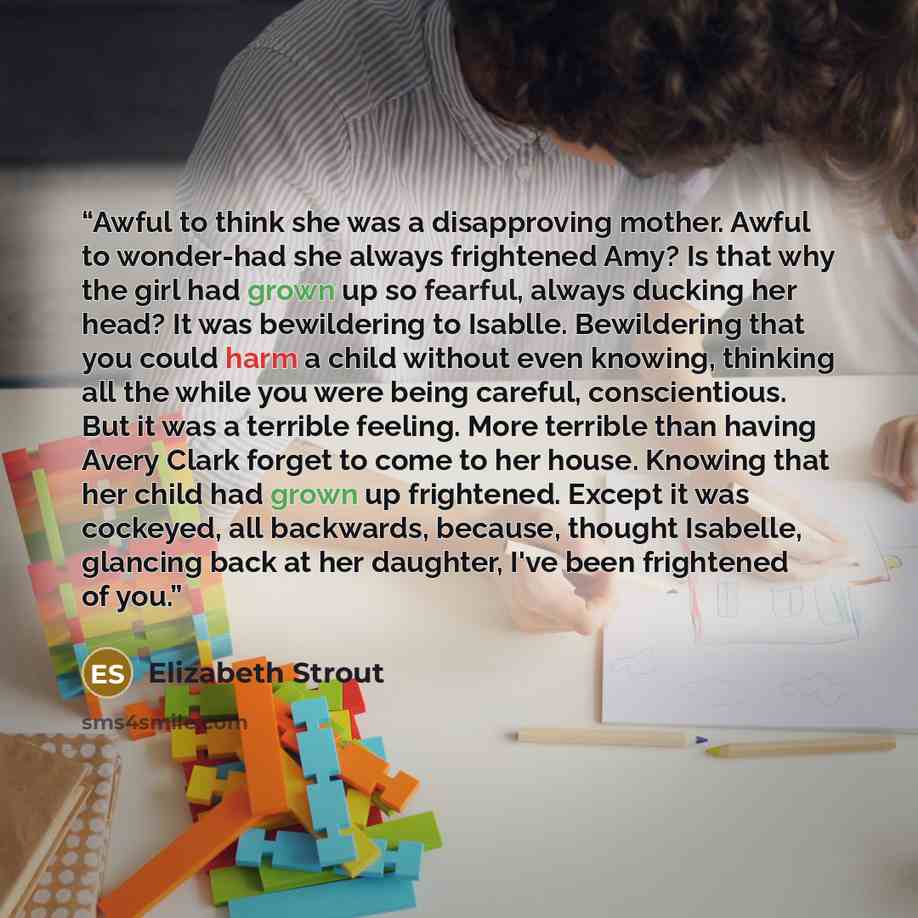 “Awful to think she was a disapproving mother. Awful to wonder-had she always frightened Amy? Is that why the girl had grown up so fearful, always ducking her head? It was bewildering to Isablle. Bewildering that you could harm a child without even knowing, thinking all the while you were being…” quote by Elizabeth Strout