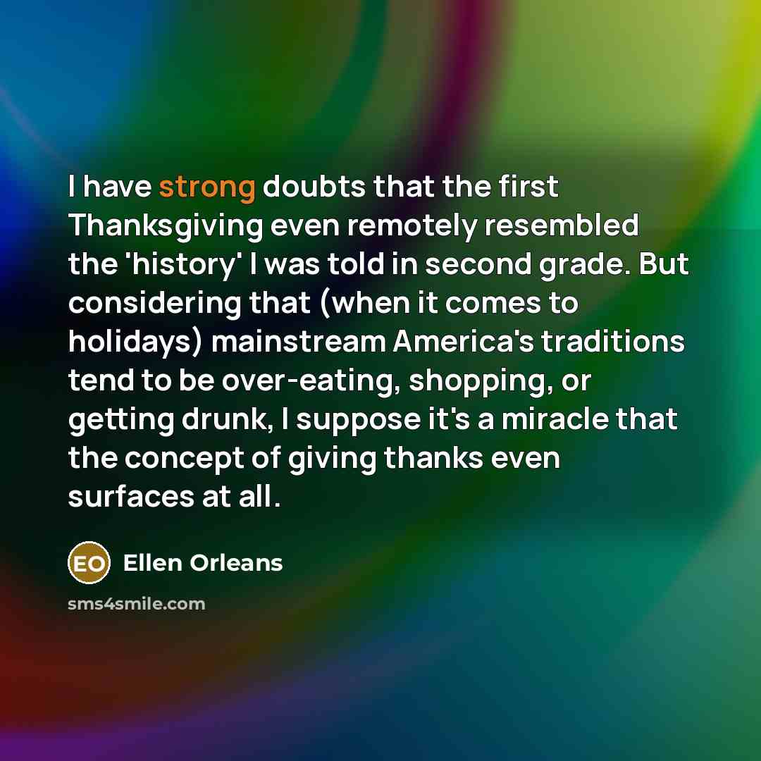 “I have strong doubts that the first Thanksgiving even remotely resembled the 'history' I was told in second grade. But considering that (when it comes to holidays) mainstream America's traditions tend to be over-eating, shopping, or getting drunk, I suppose it's a miracle that the concept of…” quote by Ellen Orleans