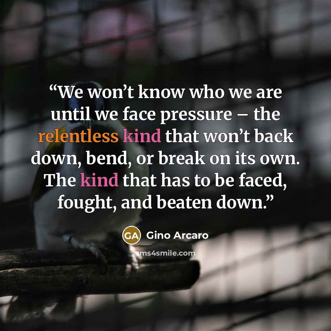 “We won’t know who we are until we face pressure – the relentless kind that won’t back down, bend, or break on its own. The kind that has to be faced, fought, and beaten down.” quote by Gino Arcaro