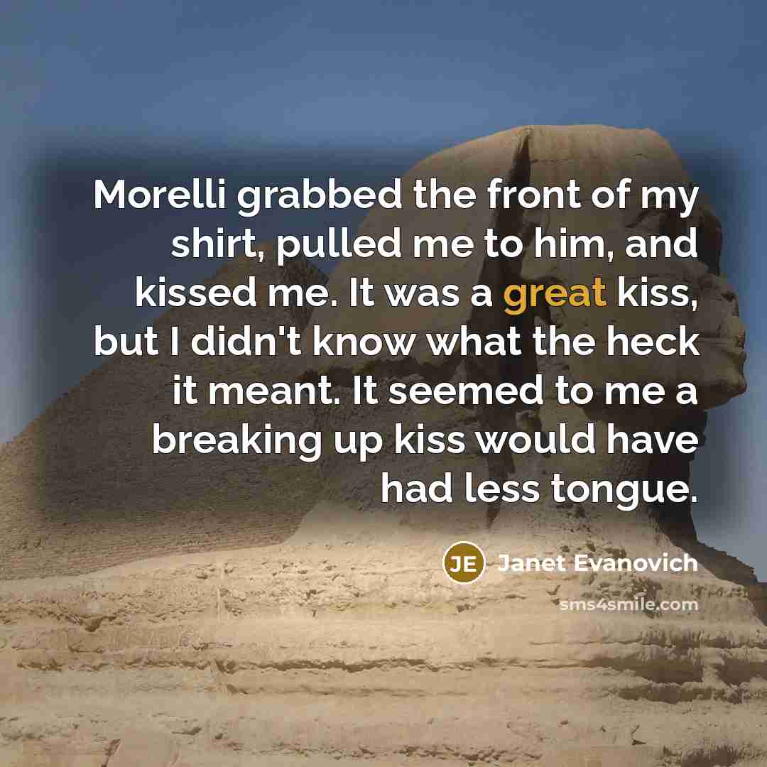 “Morelli grabbed the front of my shirt, pulled me to him, and kissed me. It was a great kiss, but I didn't know what the heck it meant. It seemed to me a breaking up kiss would have had less tongue.” quote by Janet Evanovich
