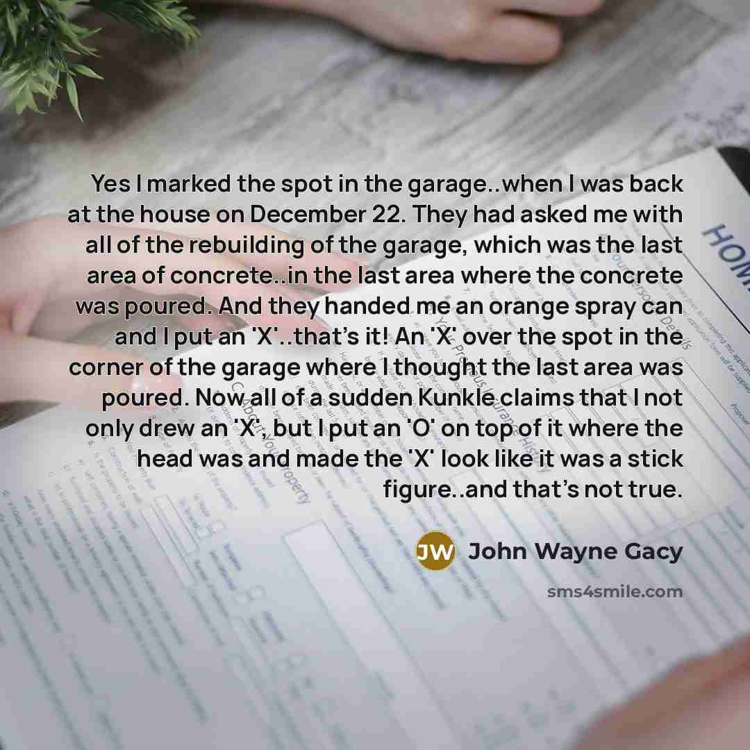 “Yes I marked the spot in the garage..when I was back at the house on December 22. They had asked me with all of the rebuilding of the garage, which was the last area of concrete..in the last area where the concrete was poured. And they handed me an orange spray can and I put an 'X'..that's it! An…” quote by John Wayne Gacy