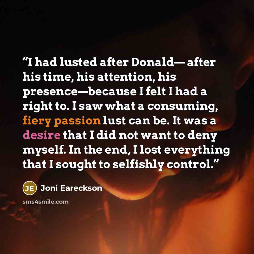 “I had lusted after Donald— after his time, his attention, his presence—because I felt I had a right to. I saw what a consuming, fiery passion lust can be. It was a desire that I did not want to deny myself. In the end, I lost everything that I sought to selfishly control.” quote by Joni Eareckson