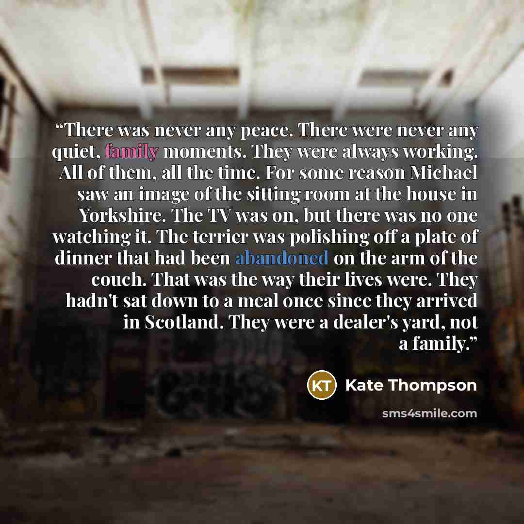 “There was never any peace. There were never any quiet, family moments. They were always working. All of them, all the time. For some reason Michael saw an image of the sitting room at the house in Yorkshire. The TV was on, but there was no one watching it. The terrier was polishing off a plate of…” quote by Kate Thompson