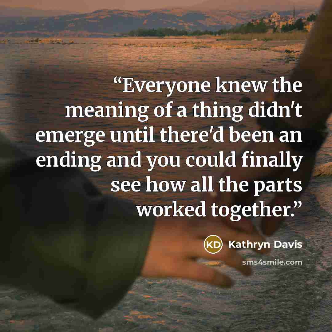 “Everyone knew the meaning of a thing didn't emerge until there'd been an ending and you could finally see how all the parts worked together.” quote by Kathryn Davis