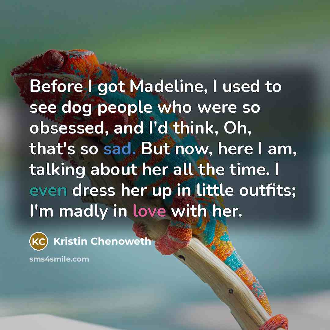 “Before I got Madeline, I used to see dog people who were so obsessed, and I'd think, Oh, that's so sad. But now, here I am, talking about her all the time. I even dress her up in little outfits; I'm madly in love with her.” quote by Kristin Chenoweth