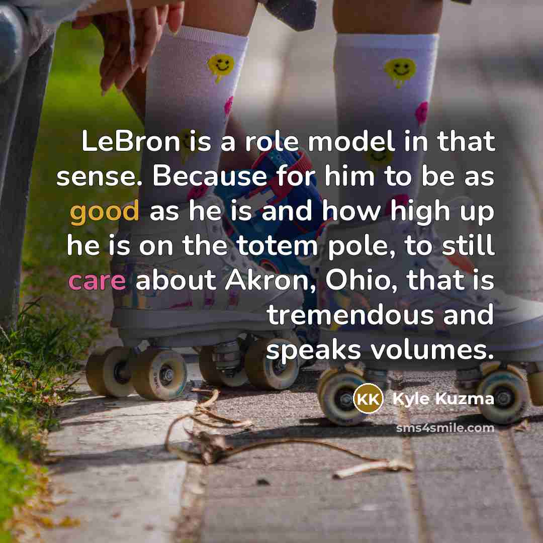 “LeBron is a role model in that sense. Because for him to be as good as he is and how high up he is on the totem pole, to still care about Akron, Ohio, that is tremendous and speaks volumes.” quote by Kyle Kuzma