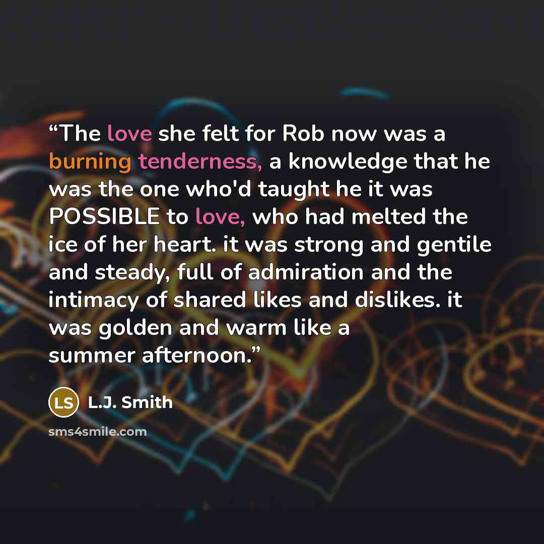 “The love she felt for Rob now was a burning tenderness, a knowledge that he was the one who'd taught he it was POSSIBLE to love, who had melted the ice of her heart. it was strong and gentile and steady, full of admiration and the intimacy of shared likes and dislikes. it was golden and warm like…” quote by L.J. Smith