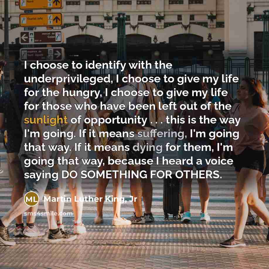 “I choose to identify with the underprivileged, I choose to give my life for the hungry, I choose to give my life for those who have been left out of the sunlight of opportunity . . . this is the way I'm going. If it means suffering, I'm going that way. If it means dying for them, I'm going that…” quote by Martin Luther King, Jr