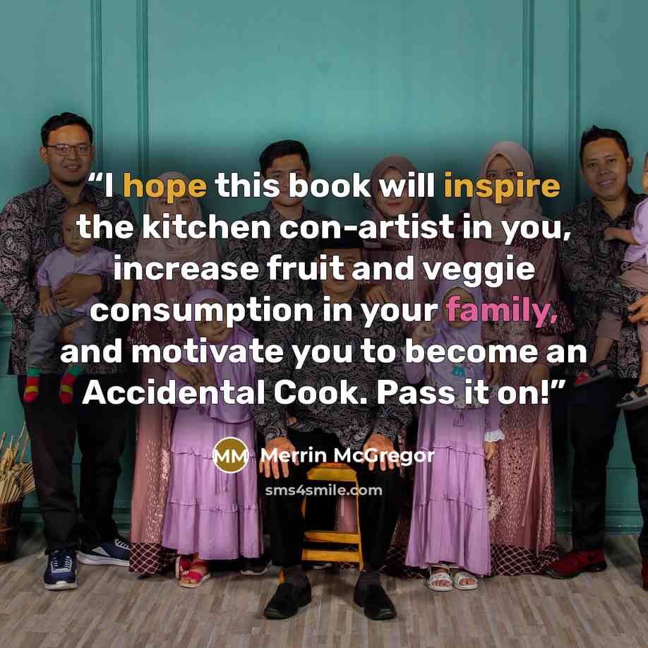 “I hope this book will inspire the kitchen con-artist in you, increase fruit and veggie consumption in your family, and motivate you to become an Accidental Cook. Pass it on!” quote by Merrin McGregor