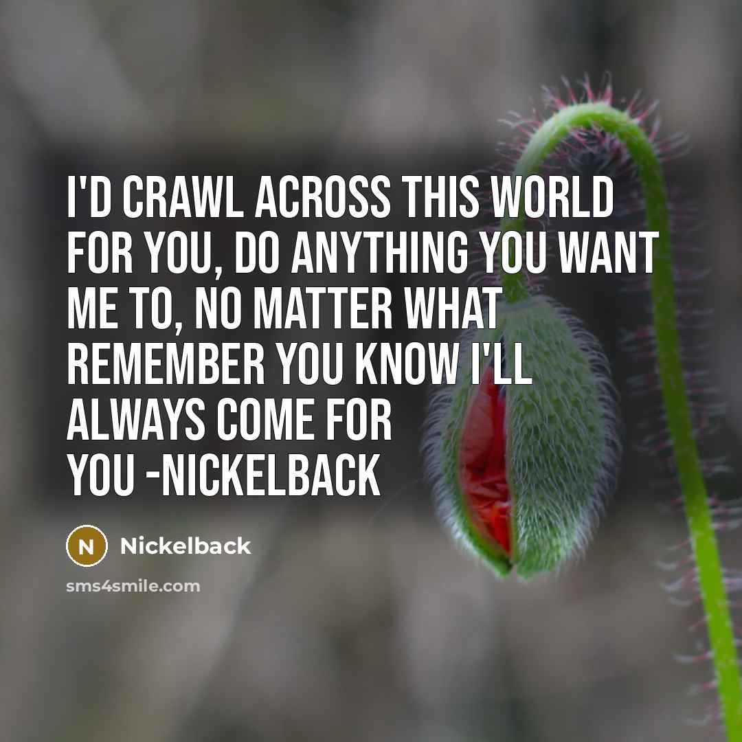 “I'd crawl across this world for you, do anything you want me to, no matter what remember you know I'll always come for you -NICKELBACK” quote by Nickelback