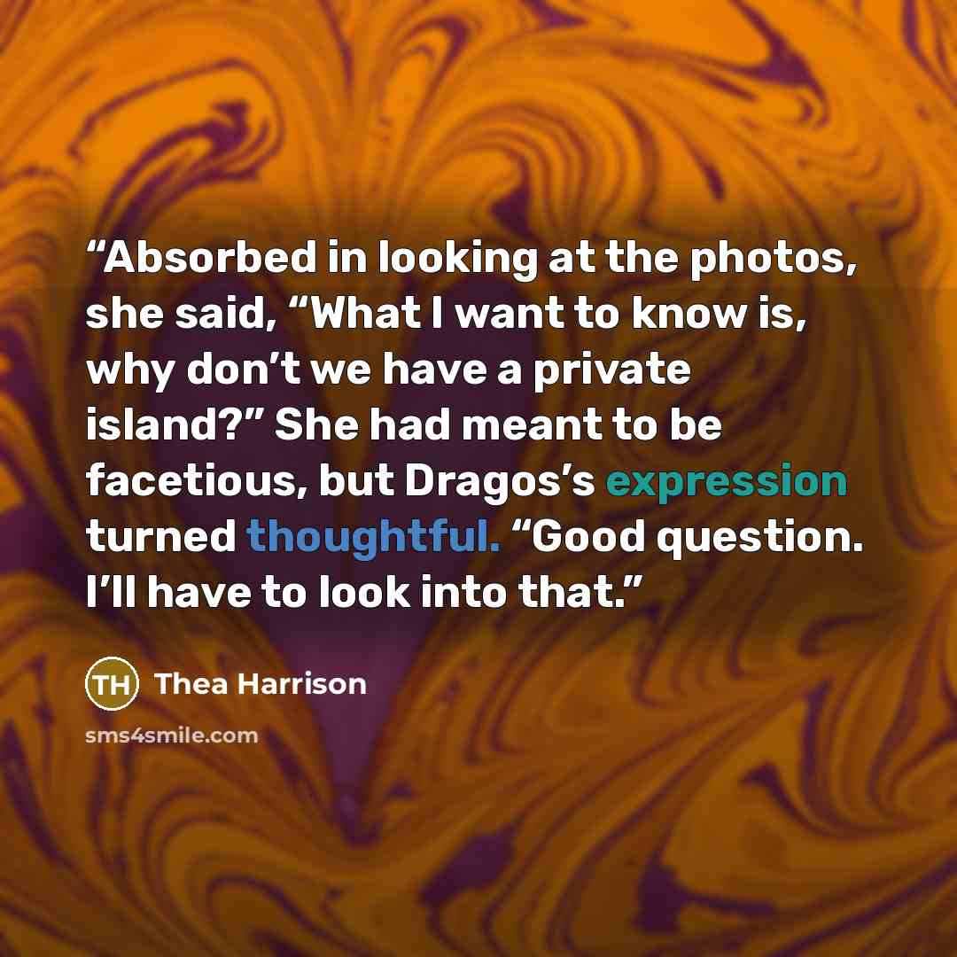 “Absorbed in looking at the photos, she said, “What I want to know is, why don’t we have a private island?” She had meant to be facetious, but Dragos’s expression turned thoughtful. “Good question. I’ll have to look into that.” quote by Thea Harrison