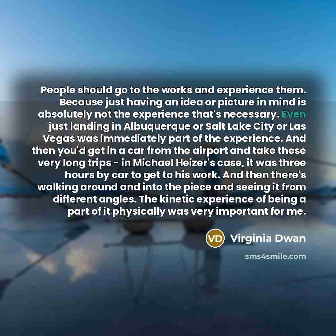 “People should go to the works and experience them. Because just having an idea or picture in mind is absolutely not the experience that's necessary. Even just landing in Albuquerque or Salt Lake City or Las Vegas was immediately part of the experience. And then you'd get in a car from the airport…” quote by Virginia Dwan