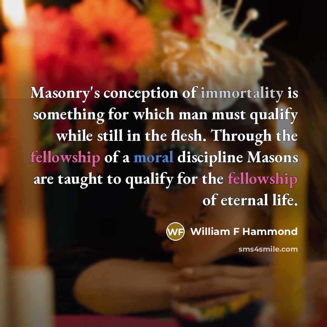 “Masonry's conception of immortality is something for which man must qualify while still in the flesh. Through the fellowship of a moral discipline Masons are taught to qualify for the fellowship of eternal life.” quote by William F Hammond