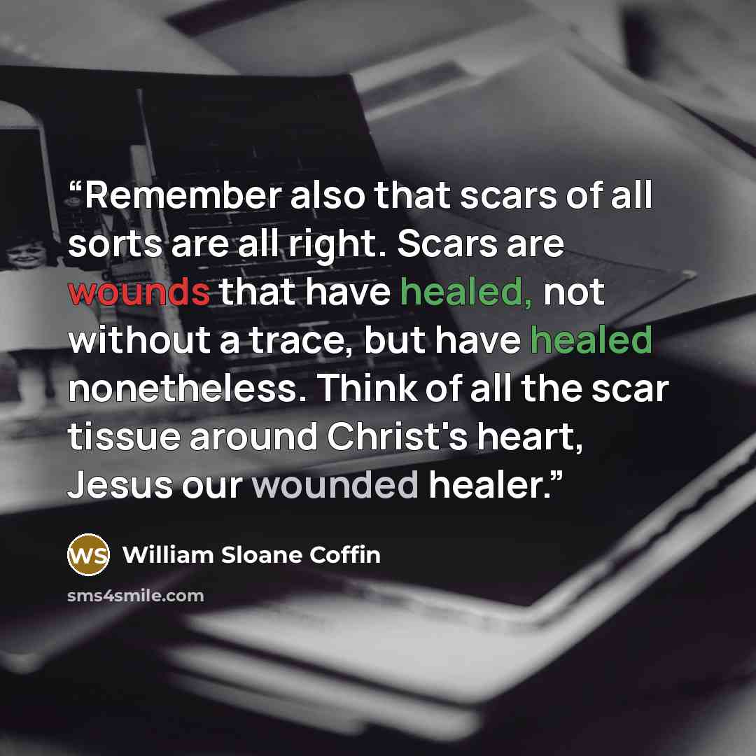 “Remember also that scars of all sorts are all right. Scars are wounds that have healed, not without a trace, but have healed nonetheless. Think of all the scar tissue around Christ's heart, Jesus our wounded healer.” quote by William Sloane Coffin