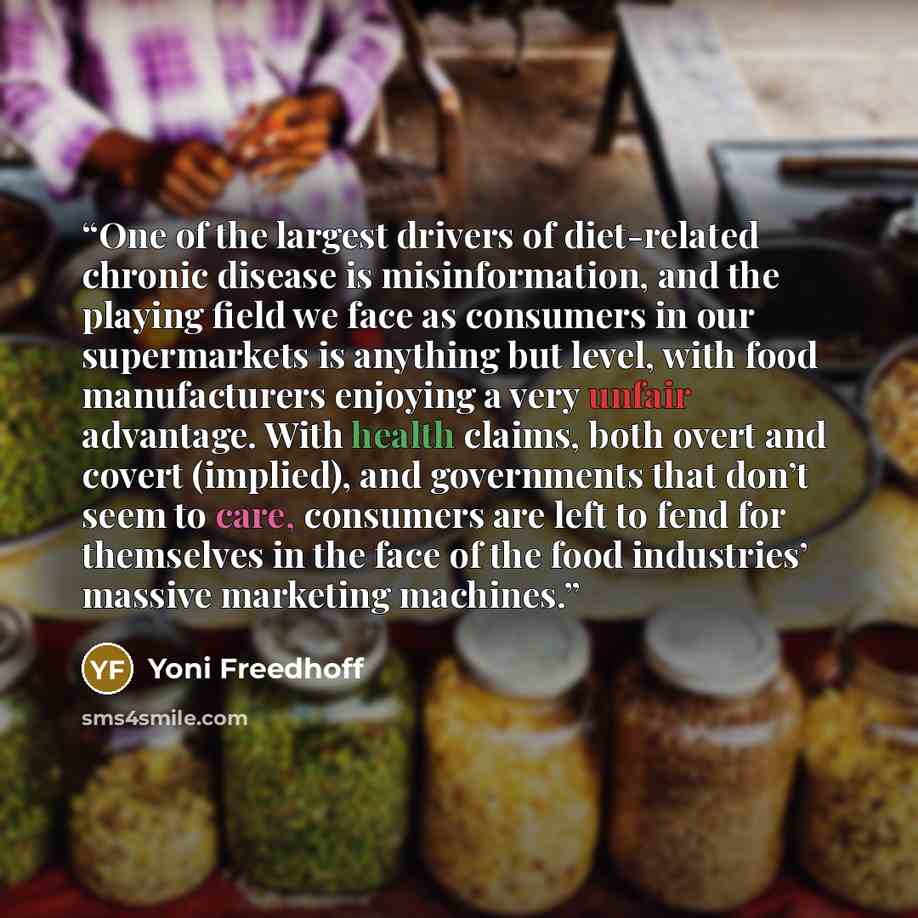 “One of the largest drivers of diet-related chronic disease is misinformation, and the playing field we face as consumers in our supermarkets is anything but level, with food manufacturers enjoying a very unfair advantage. With health claims, both overt and covert (implied), and governments that…” quote by Yoni Freedhoff