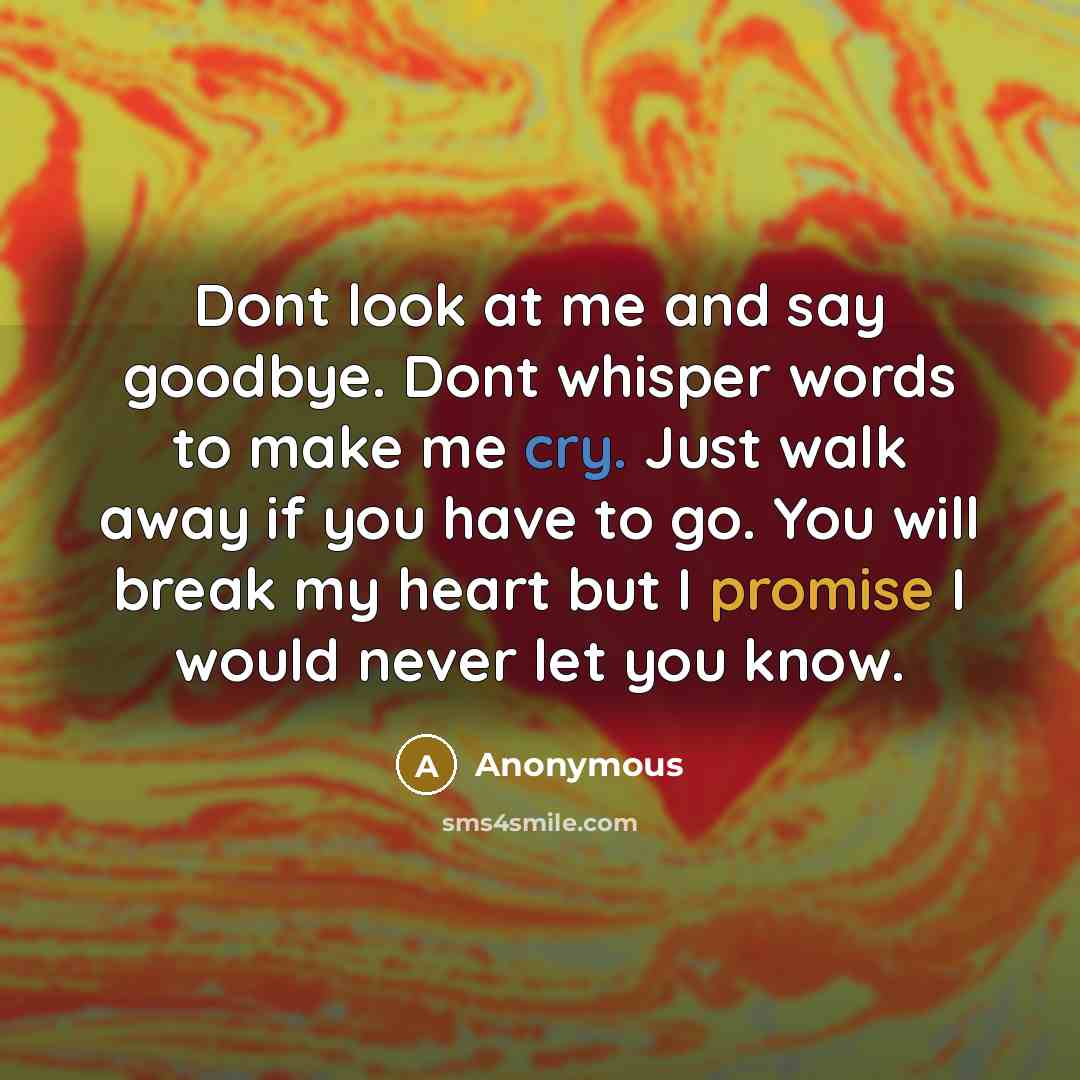 “Dont look at me and say goodbye. Dont whisper words to make me cry. Just walk away if you have to go. You will break my heart but I promise I would never let you know.” quote by Anonymous