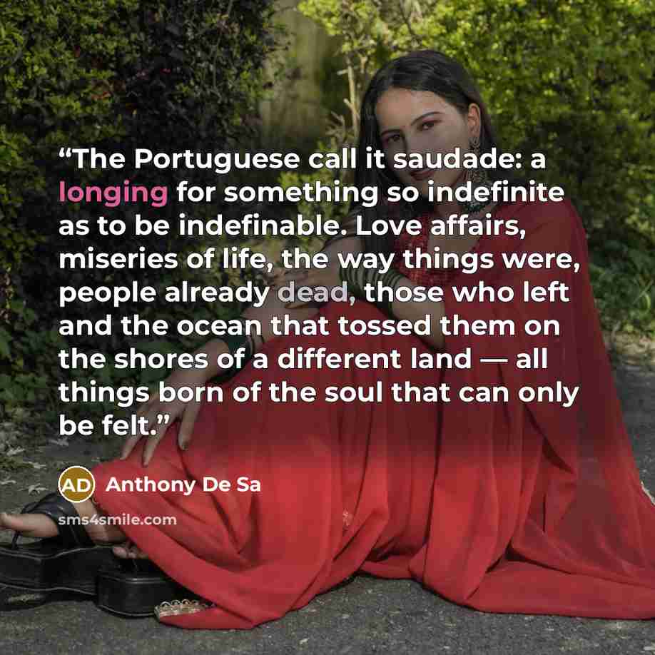 “The Portuguese call it saudade: a longing for something so indefinite as to be indefinable. Love affairs, miseries of life, the way things were, people already dead, those who left and the ocean that tossed them on the shores of a different land — all things born of the soul that can only be felt.” quote by Anthony De Sa