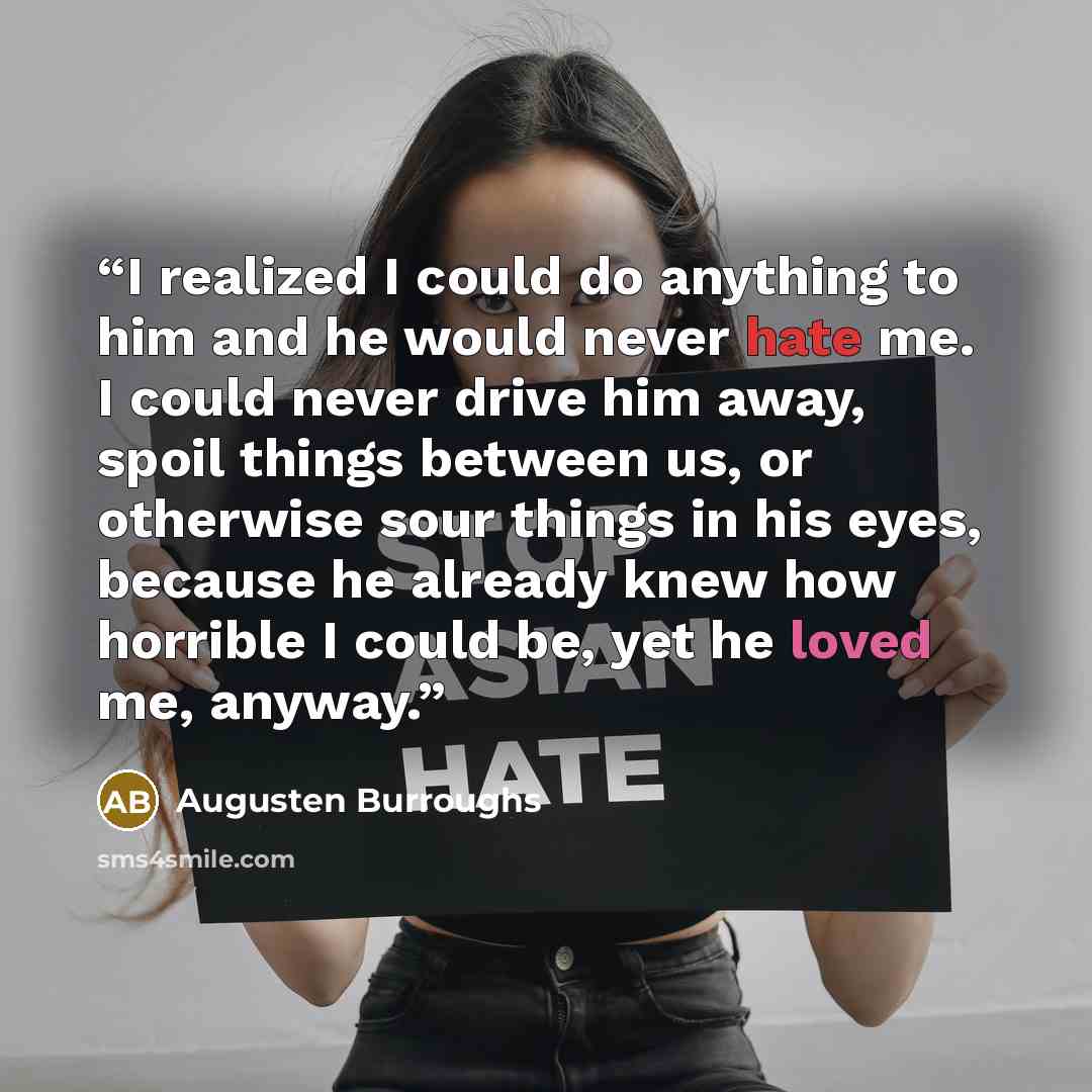 “I realized I could do anything to him and he would never hate me. I could never drive him away, spoil things between us, or otherwise sour things in his eyes, because he already knew how horrible I could be, yet he loved me, anyway.” quote by Augusten Burroughs