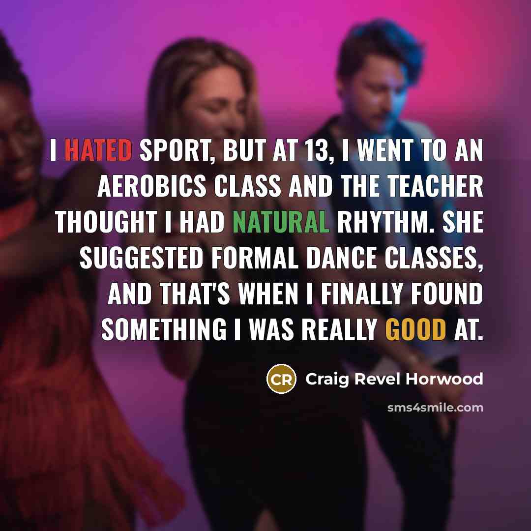 “I hated sport, but at 13, I went to an aerobics class and the teacher thought I had natural rhythm. She suggested formal dance classes, and that's when I finally found something I was really good at.” quote by Craig Revel Horwood