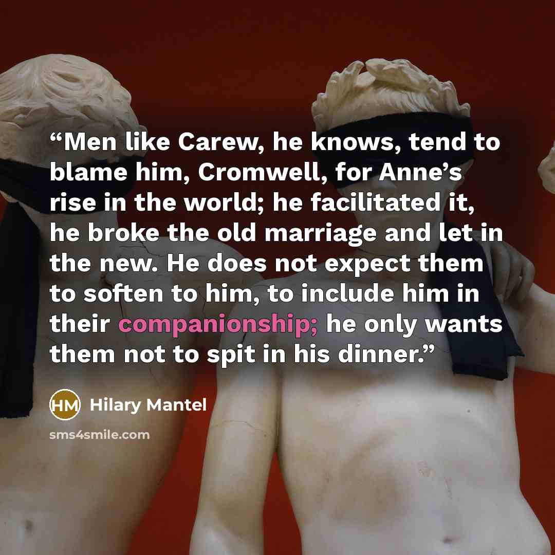 “Men like Carew, he knows, tend to blame him, Cromwell, for Anne’s rise in the world; he facilitated it, he broke the old marriage and let in the new. He does not expect them to soften to him, to include him in their companionship; he only wants them not to spit in his dinner.” quote by Hilary Mantel