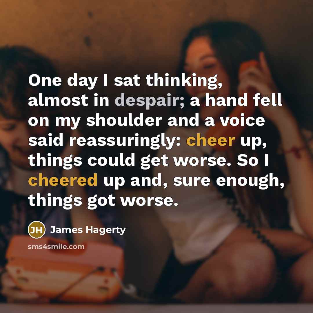 “One day I sat thinking, almost in despair; a hand fell on my shoulder and a voice said reassuringly: cheer up, things could get worse. So I cheered up and, sure enough, things got worse.” quote by James Hagerty