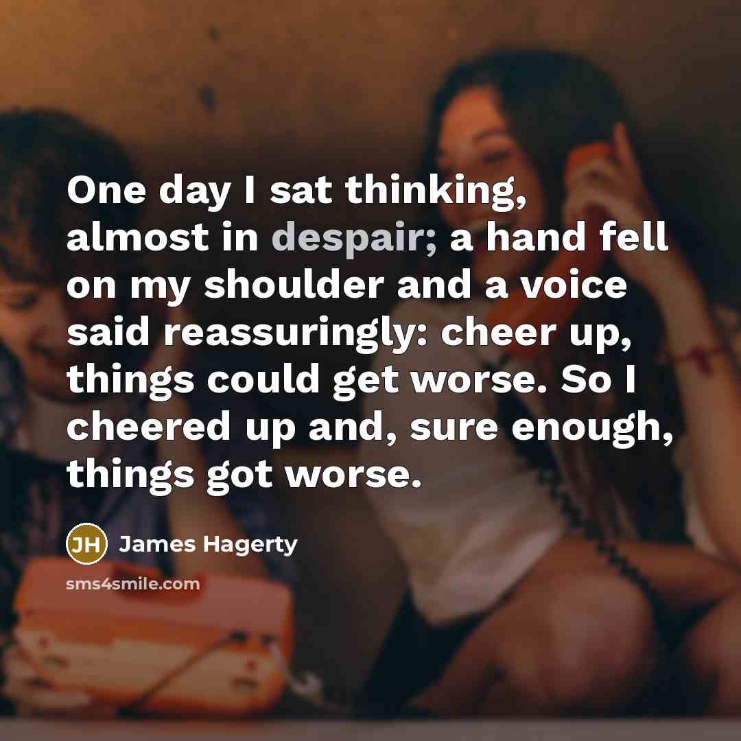 “One day I sat thinking, almost in despair; a hand fell on my shoulder and a voice said reassuringly: cheer up, things could get worse. So I cheered up and, sure enough, things got worse.” quote by James Hagerty