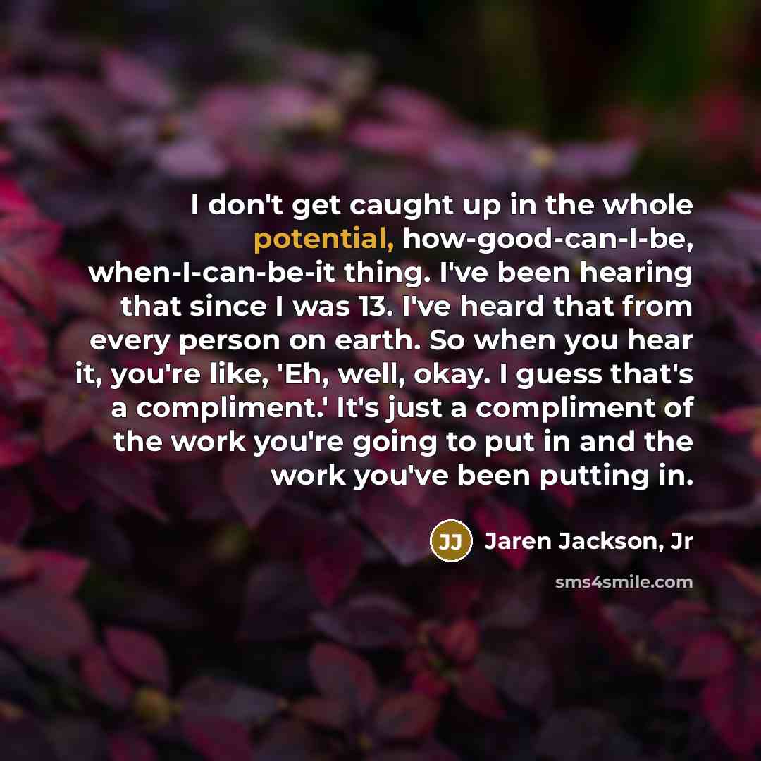 “I don't get caught up in the whole potential, how-good-can-I-be, when-I-can-be-it thing. I've been hearing that since I was 13. I've heard that from every person on earth. So when you hear it, you're like, 'Eh, well, okay. I guess that's a compliment.' It's just a compliment of the work you're…” quote by Jaren Jackson, Jr
