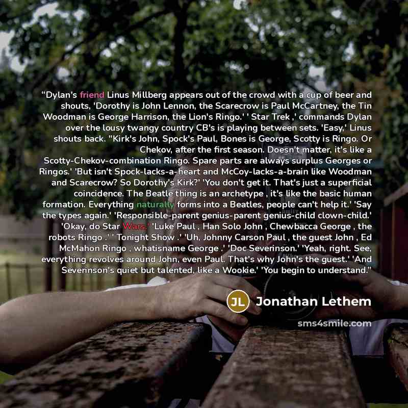 “Dylan's friend Linus Millberg appears out of the crowd with a cup of beer and shouts, 'Dorothy is John Lennon, the Scarecrow is Paul McCartney, the Tin Woodman is George Harrison, the Lion's Ringo.' ' Star Trek ,' commands Dylan over the lousy twangy country CB's is playing between sets. 'Easy,'…” quote by Jonathan Lethem