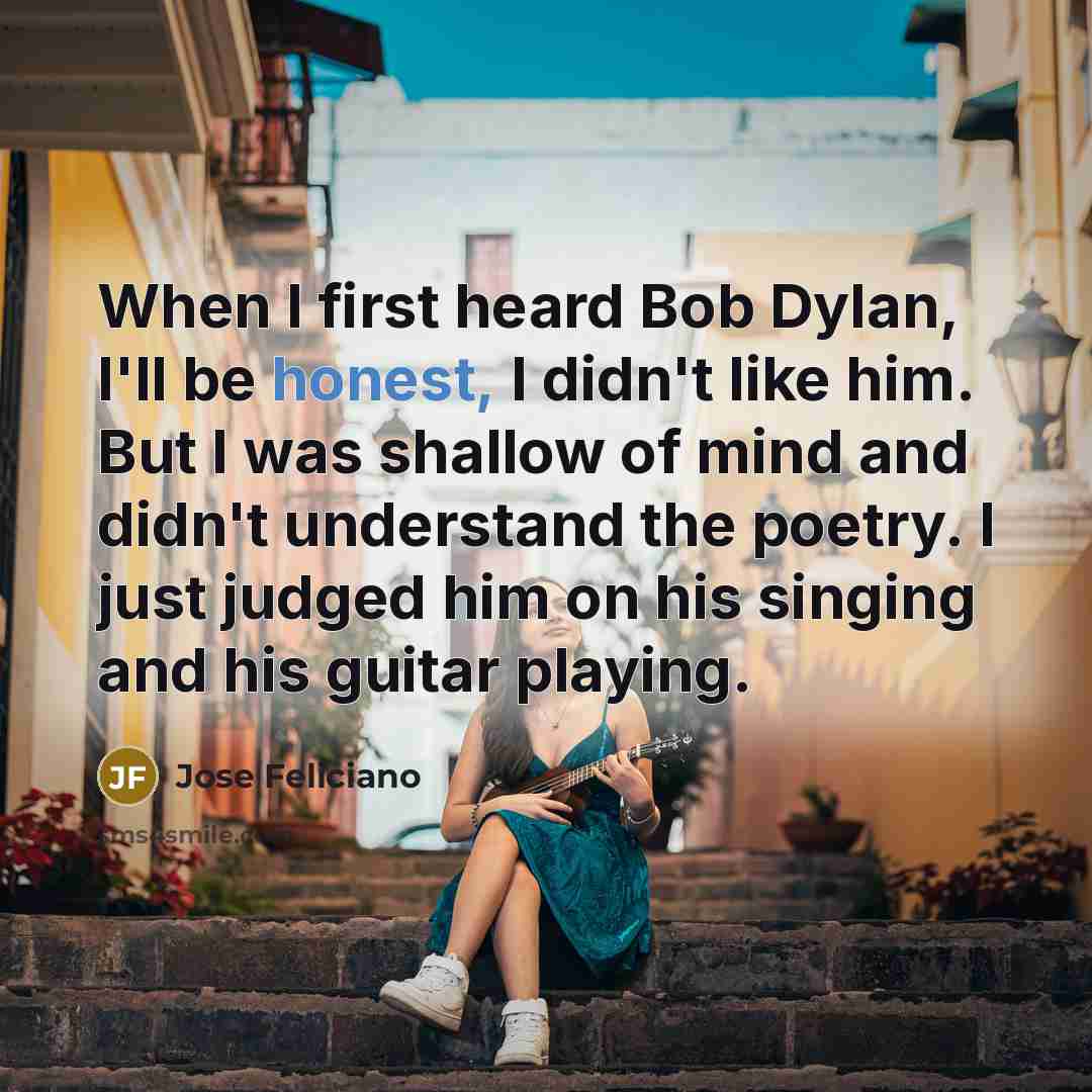 “When I first heard Bob Dylan, I'll be honest, I didn't like him. But I was shallow of mind and didn't understand the poetry. I just judged him on his singing and his guitar playing.” quote by Jose Feliciano