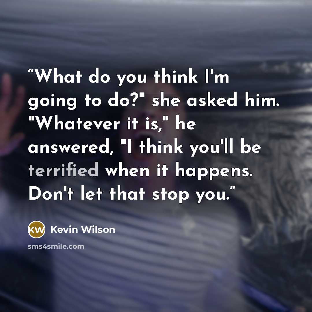 “What do you think I'm going to do?" she asked him. "Whatever it is," he answered, "I think you'll be terrified when it happens. Don't let that stop you.” quote by Kevin Wilson