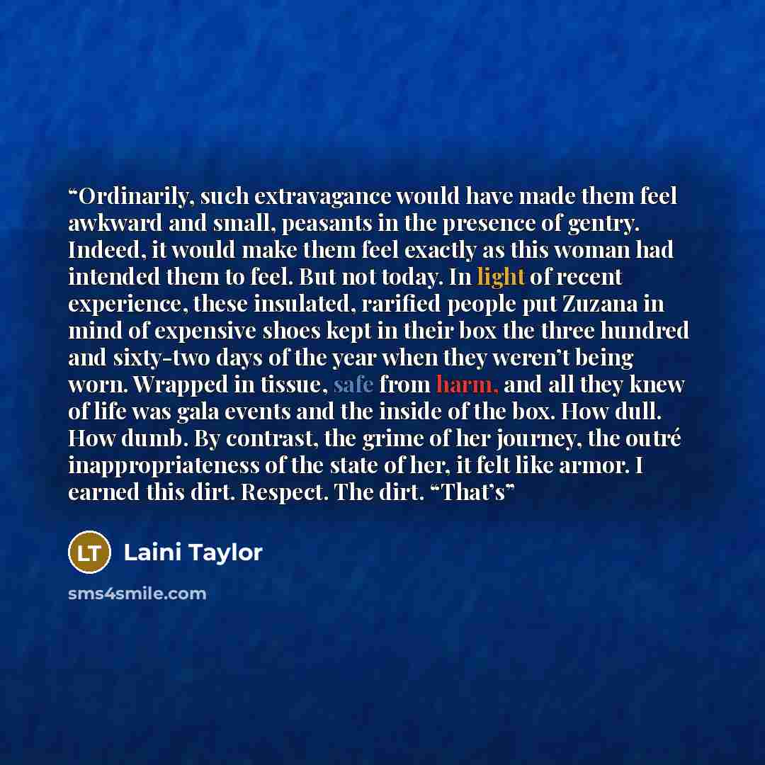 “Ordinarily, such extravagance would have made them feel awkward and small, peasants in the presence of gentry. Indeed, it would make them feel exactly as this woman had intended them to feel. But not today. In light of recent experience, these insulated, rarified people put Zuzana in mind of…” quote by Laini Taylor