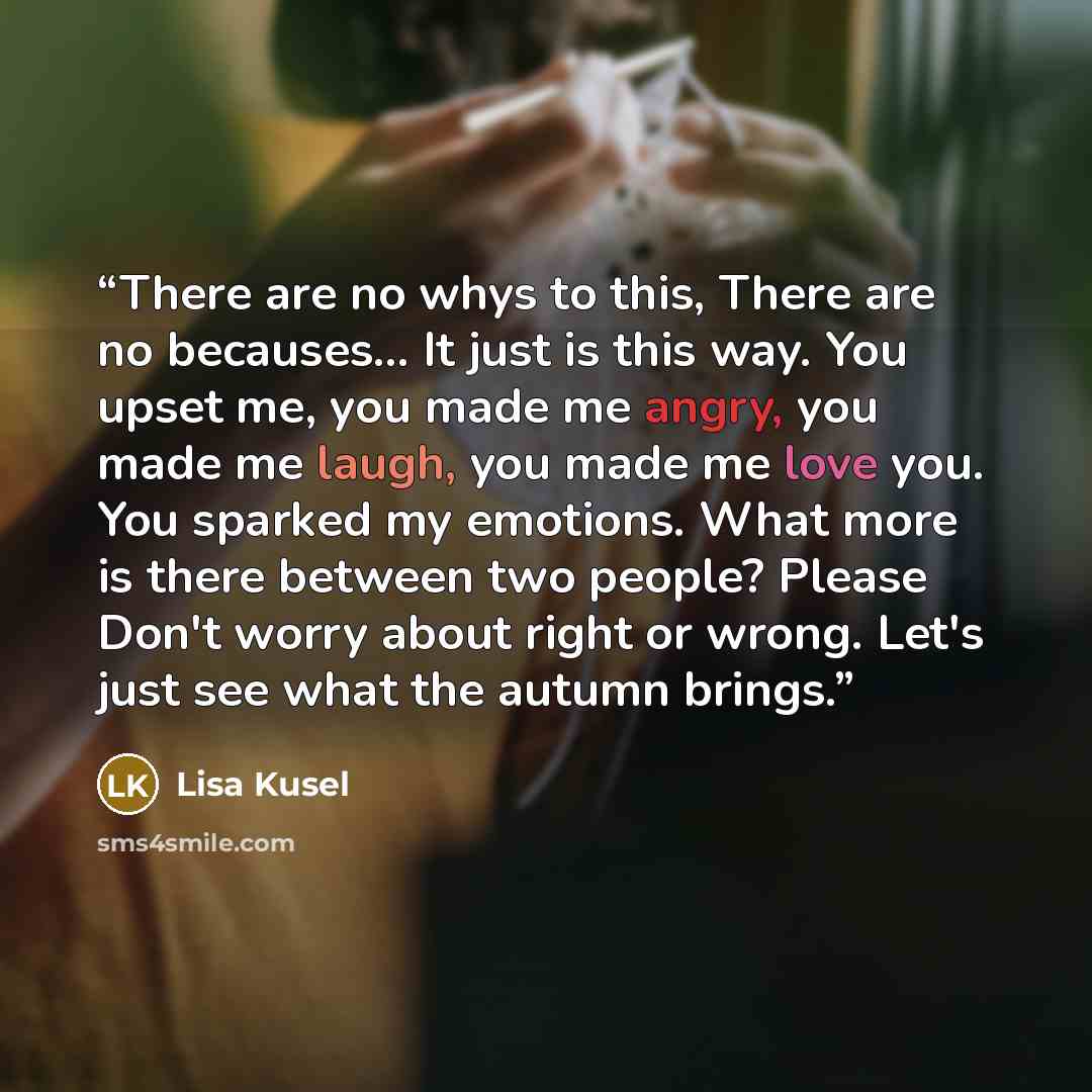 “There are no whys to this, There are no becauses… It just is this way. You upset me, you made me angry, you made me laugh, you made me love you. You sparked my emotions. What more is there between two people? Please Don't worry about right or wrong. Let's just see what the autumn brings.” quote by Lisa Kusel