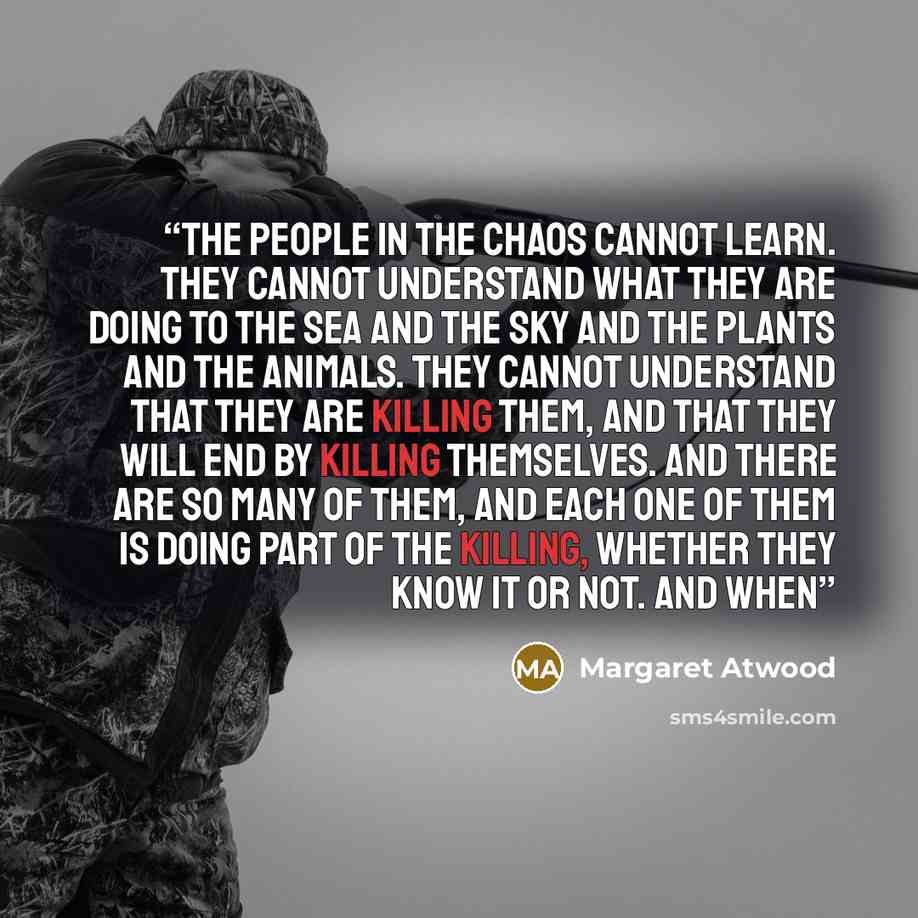 “The people in the chaos cannot learn. They cannot understand what they are doing to the sea and the sky and the plants and the animals. They cannot understand that they are killing them, and that they will end by killing themselves. And there are so many of them, and each one of them is doing part…” quote by Margaret Atwood