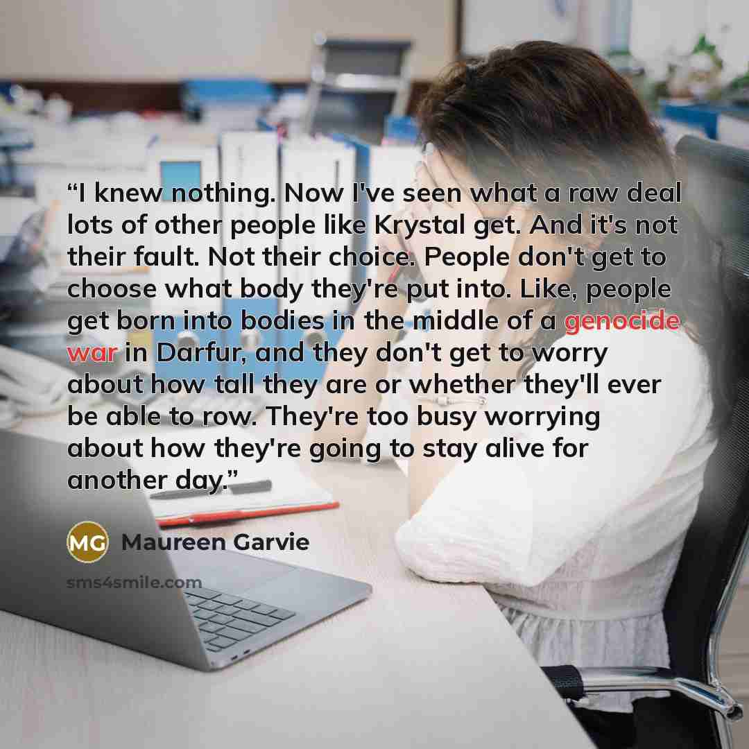 “I knew nothing. Now I've seen what a raw deal lots of other people like Krystal get. And it's not their fault. Not their choice. People don't get to choose what body they're put into. Like, people get born into bodies in the middle of a genocide war in Darfur, and they don't get to worry about how…” quote by Maureen Garvie