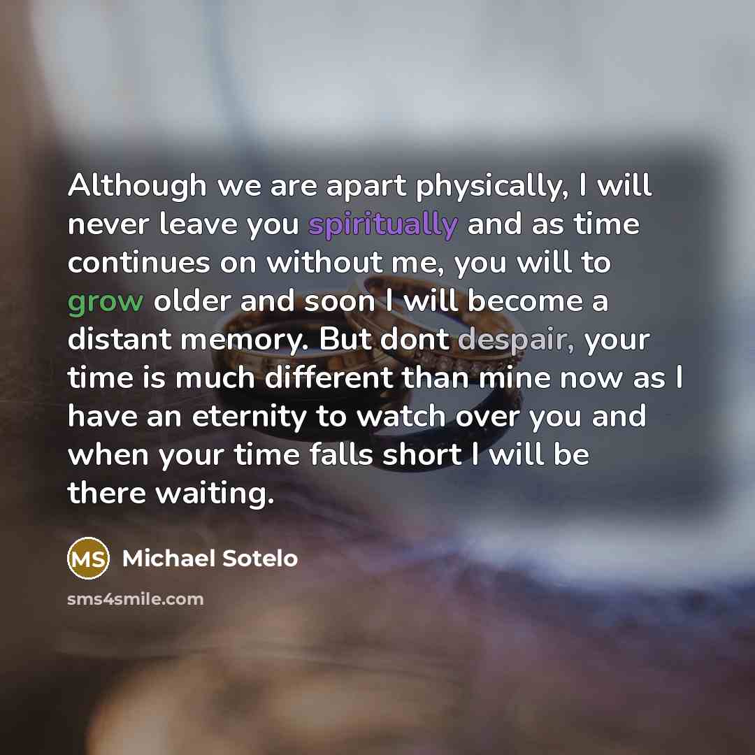 “Although we are apart physically, I will never leave you spiritually and as time continues on without me, you will to grow older and soon I will become a distant memory. But dont despair, your time is much different than mine now as I have an eternity to watch over you and when your time falls…” quote by Michael Sotelo
