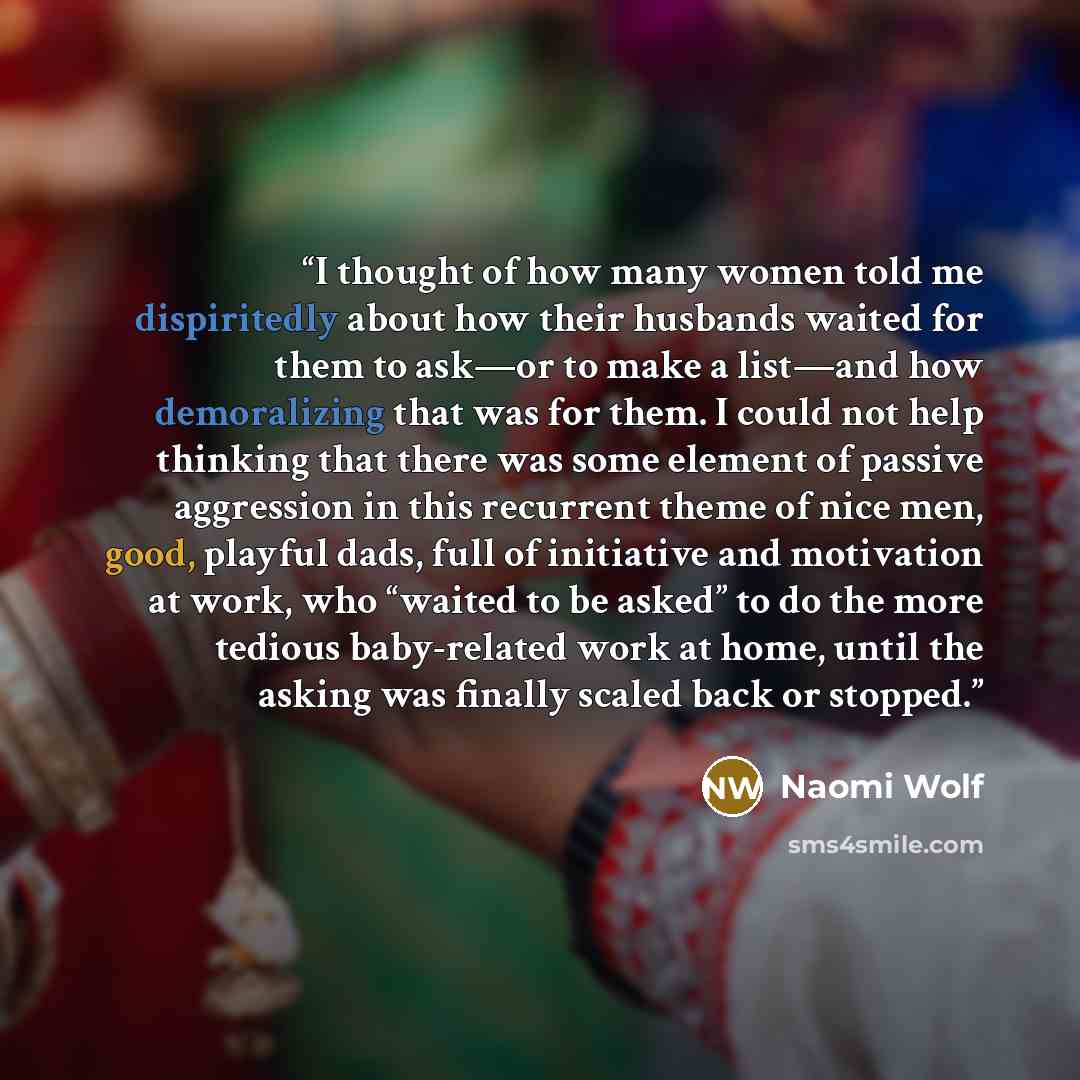 “I thought of how many women told me dispiritedly about how their husbands waited for them to ask—or to make a list—and how demoralizing that was for them. I could not help thinking that there was some element of passive aggression in this recurrent theme of nice men, good, playful dads, full of…” quote by Naomi Wolf