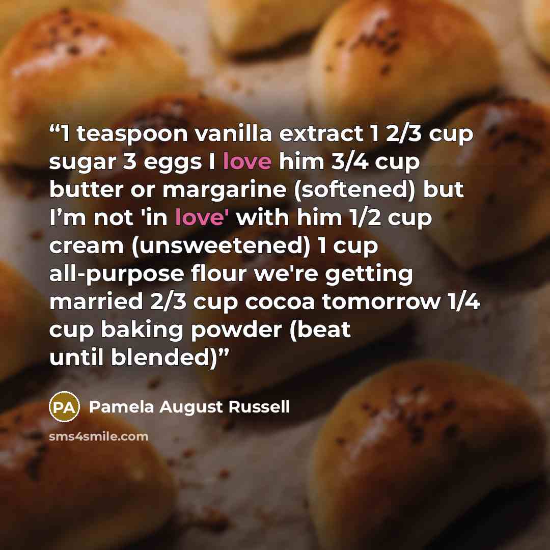“1 teaspoon vanilla extract 1 2/3 cup sugar 3 eggs I love him 3/4 cup butter or margarine (softened) but I’m not 'in love' with him 1/2 cup cream (unsweetened) 1 cup all-purpose flour we're getting married 2/3 cup cocoa tomorrow 1/4 cup baking powder (beat until blended)” quote by Pamela August Russell