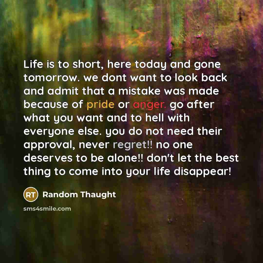“Life is to short, here today and gone tomorrow. we dont want to look back and admit that a mistake was made because of pride or anger. go after what you want and to hell with everyone else. you do not need their approval, never regret!! no one deserves to be alone!! don't let the best thing to…” quote by Random Thaught