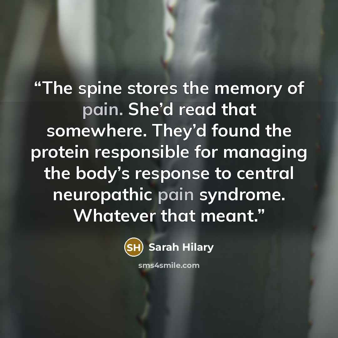 “The spine stores the memory of pain. She’d read that somewhere. They’d found the protein responsible for managing the body’s response to central neuropathic pain syndrome. Whatever that meant.” quote by Sarah Hilary