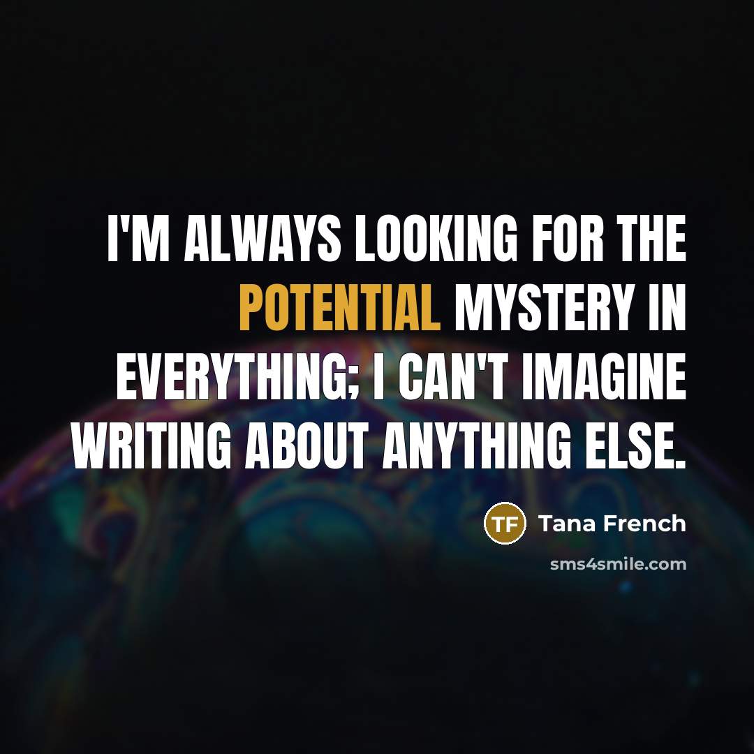 “I'm always looking for the potential mystery in everything; I…” quote by Tana French
