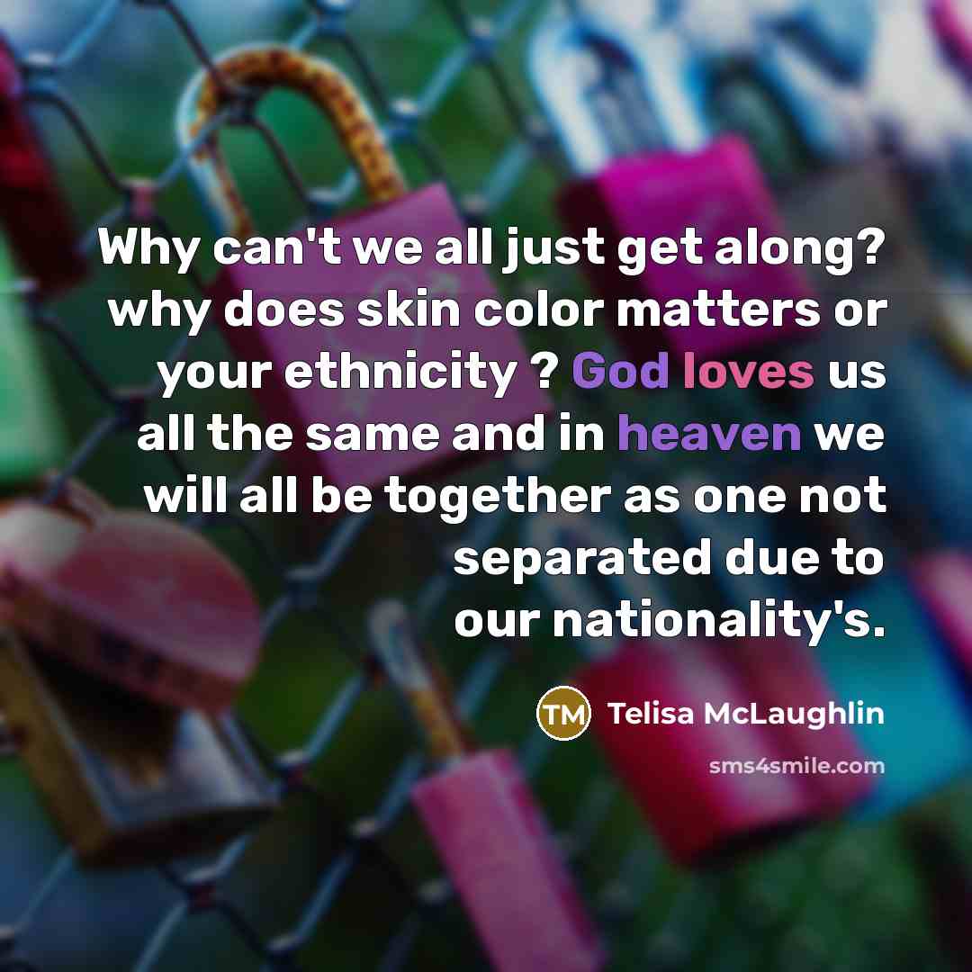 “Why can't we all just get along? why does skin color matters or your ethnicity ? God loves us all the same and in heaven we will all be together as one not separated due to our nationality's.” quote by Telisa McLaughlin