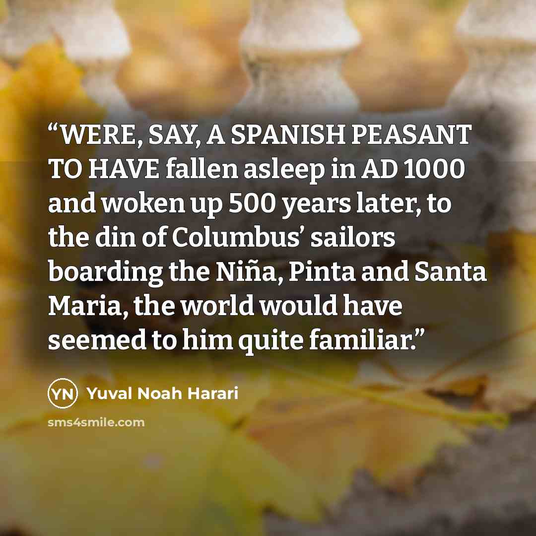 “WERE, SAY, A SPANISH PEASANT TO HAVE fallen asleep in AD 1000 and woken up 500 years later, to the din of Columbus’ sailors boarding the Niña, Pinta and Santa Maria, the world would have seemed to him quite familiar.” quote by Yuval Noah Harari