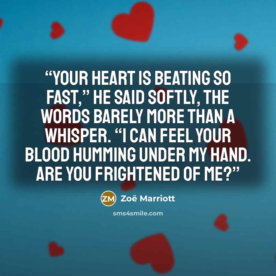 “Your heart is beating so fast,” he said softly, the words barely more than a whisper. “I can feel your blood humming under my hand. Are you frightened of me?” quote by Zoë Marriott