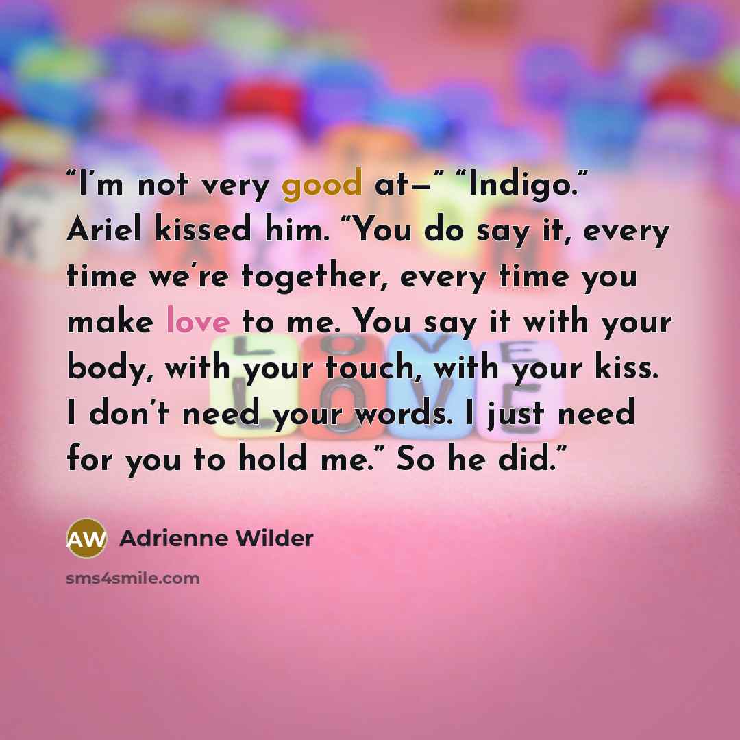 “I’m not very good at—” “Indigo.” Ariel kissed him. “You do say it, every time we’re together, every time you make love to me. You say it with your body, with your touch, with your kiss. I don’t need your words. I just need for you to hold me.” So he did.” quote by Adrienne Wilder